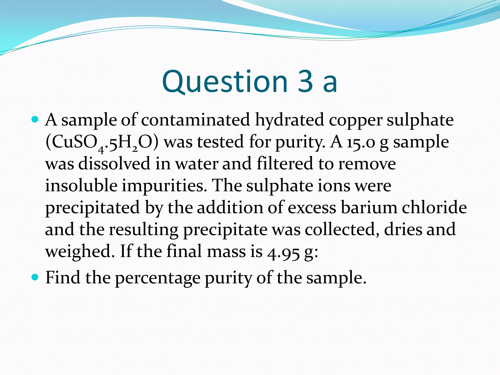 Question 3 a
 A sample of contaminated hydrated copper sulphate
  (CuSO4.5H2O) was tested for purity. A 15.0 g sample
  was dissolved in water and filtered to remove
  insoluble impurities. The sulphate ions were
  precipitated by the addition of excess barium chloride
  and the resulting precipitate was collected, dries and
  weighed. If the final mass is 4.95 g:
 Find the percentage purity of the sample.
 