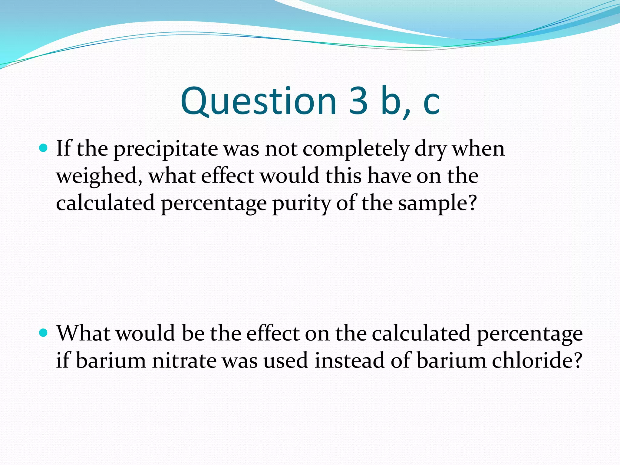 Question 3 b, c
 If the precipitate was not completely dry when
 weighed, what effect would this have on the
 calculated percentage purity of the sample?




 What would be the effect on the calculated percentage
 if barium nitrate was used instead of barium chloride?
 