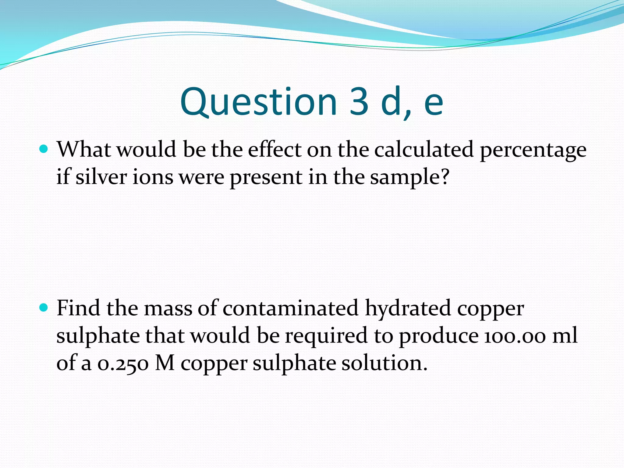Question 3 d, e
 What would be the effect on the calculated percentage
 if silver ions were present in the sample?




 Find the mass of contaminated hydrated copper
 sulphate that would be required to produce 100.00 ml
 of a 0.250 M copper sulphate solution.
 