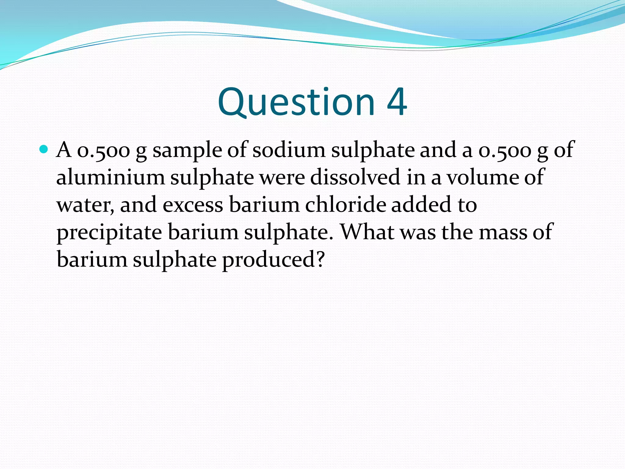 Question 4
 A 0.500 g sample of sodium sulphate and a 0.500 g of
 aluminium sulphate were dissolved in a volume of
 water, and excess barium chloride added to
 precipitate barium sulphate. What was the mass of
 barium sulphate produced?
 