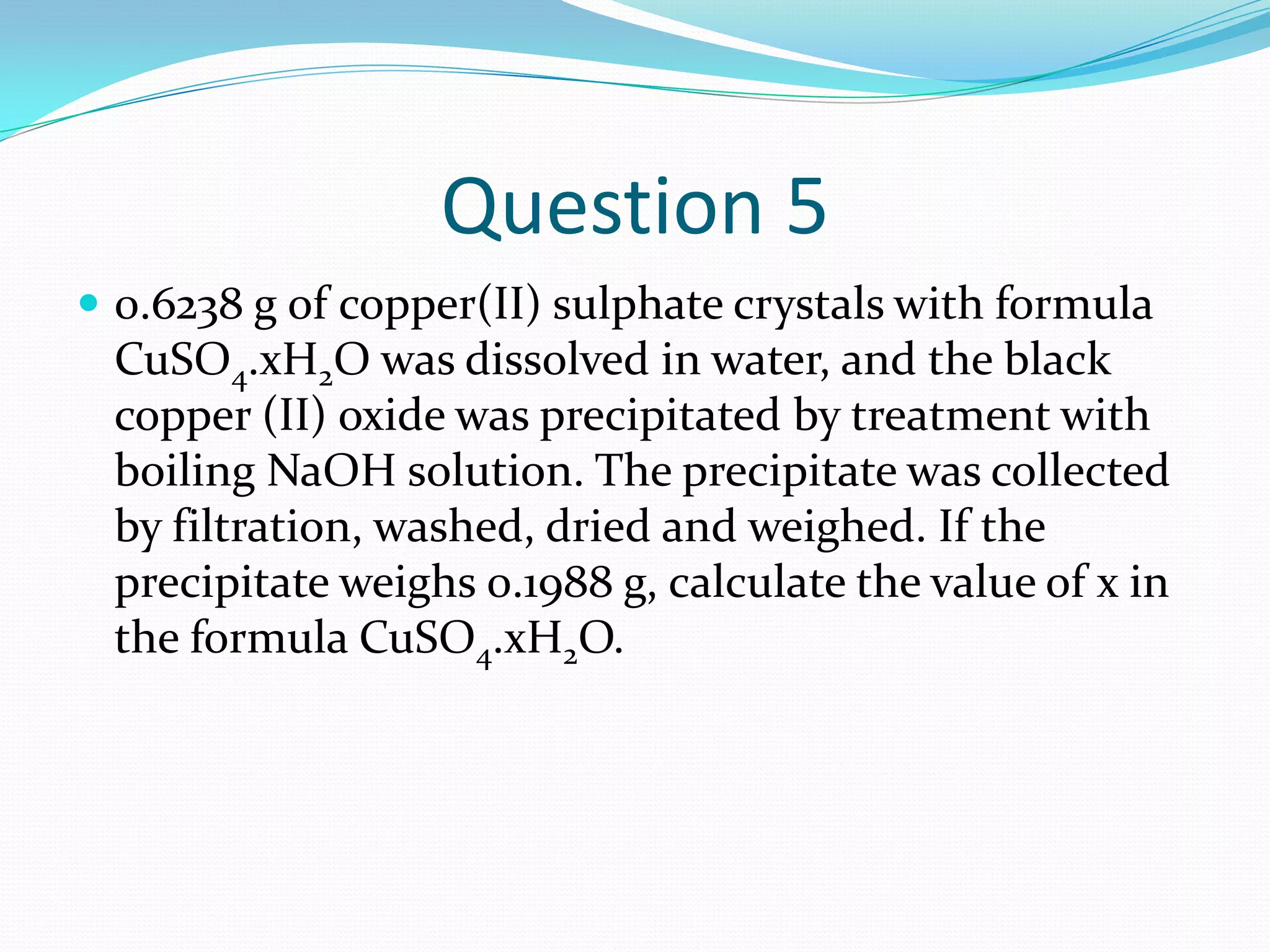 Question 5
 0.6238 g of copper(II) sulphate crystals with formula
 CuSO4.xH2O was dissolved in water, and the black
 copper (II) oxide was precipitated by treatment with
 boiling NaOH solution. The precipitate was collected
 by filtration, washed, dried and weighed. If the
 precipitate weighs 0.1988 g, calculate the value of x in
 the formula CuSO4.xH2O.
 