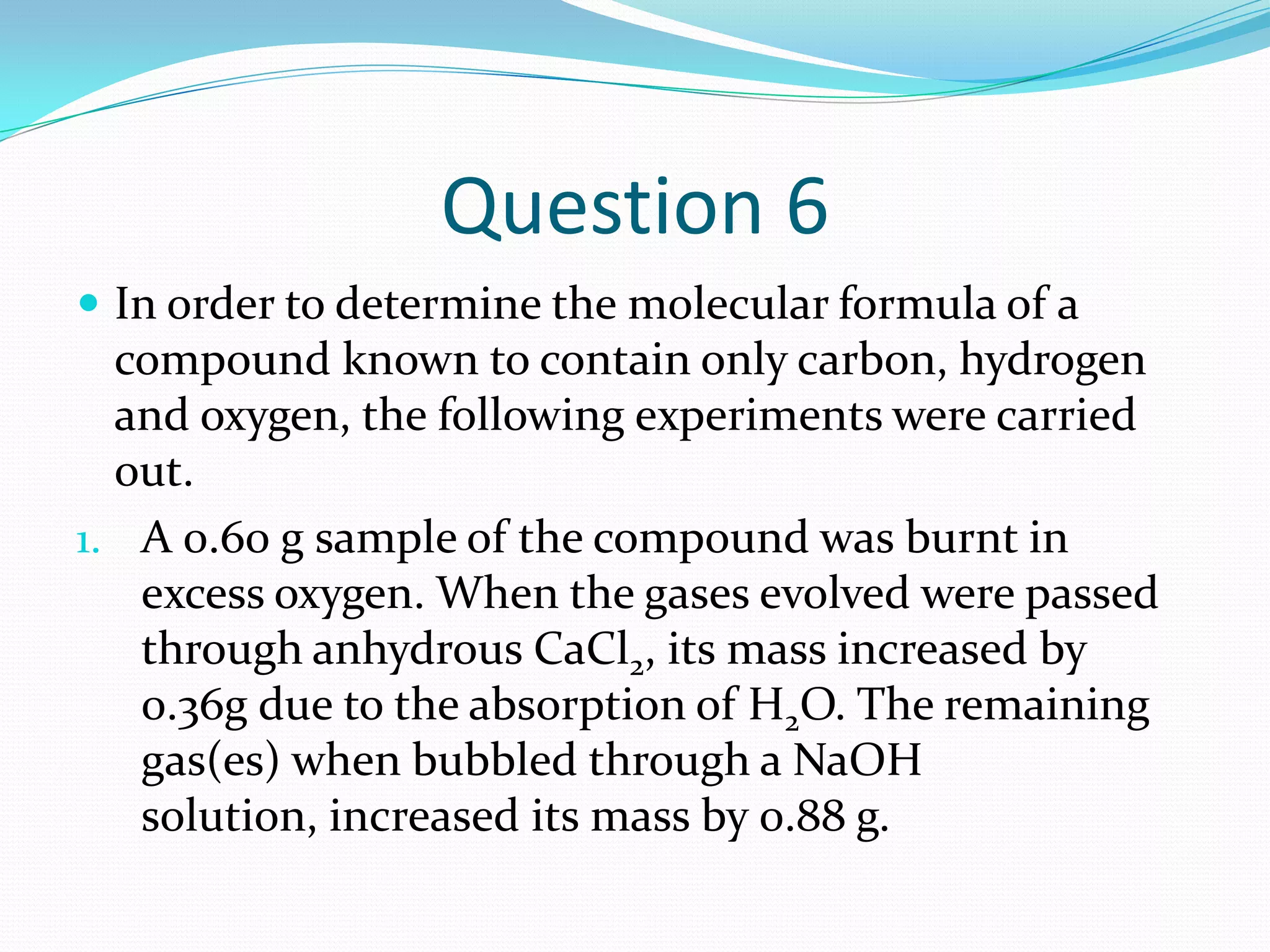 Question 6
 In order to determine the molecular formula of a
  compound known to contain only carbon, hydrogen
  and oxygen, the following experiments were carried
  out.
1. A 0.60 g sample of the compound was burnt in
   excess oxygen. When the gases evolved were passed
   through anhydrous CaCl2, its mass increased by
   0.36g due to the absorption of H2O. The remaining
   gas(es) when bubbled through a NaOH
   solution, increased its mass by 0.88 g.
 