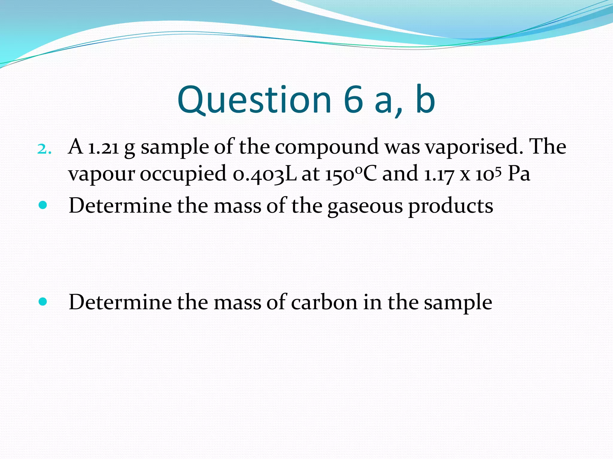 Question 6 a, b
2. A 1.21 g sample of the compound was vaporised. The
  vapour occupied 0.403L at 150oC and 1.17 x 105 Pa
 Determine the mass of the gaseous products



 Determine the mass of carbon in the sample
 
