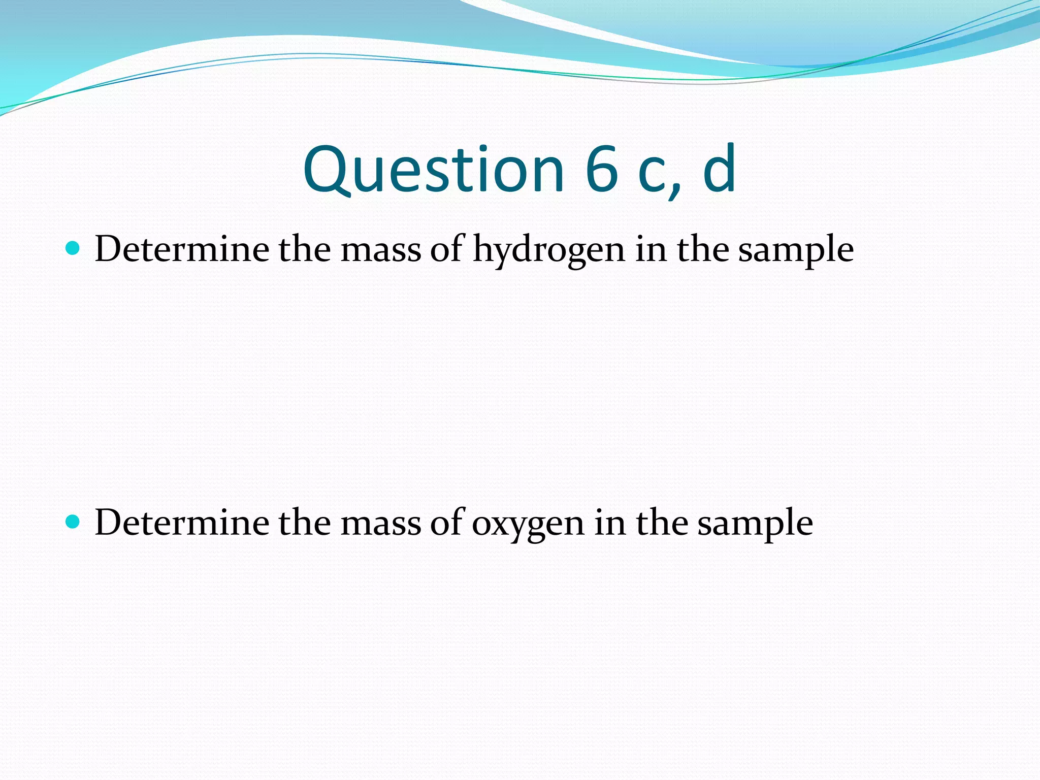 Question 6 c, d
 Determine the mass of hydrogen in the sample




 Determine the mass of oxygen in the sample
 