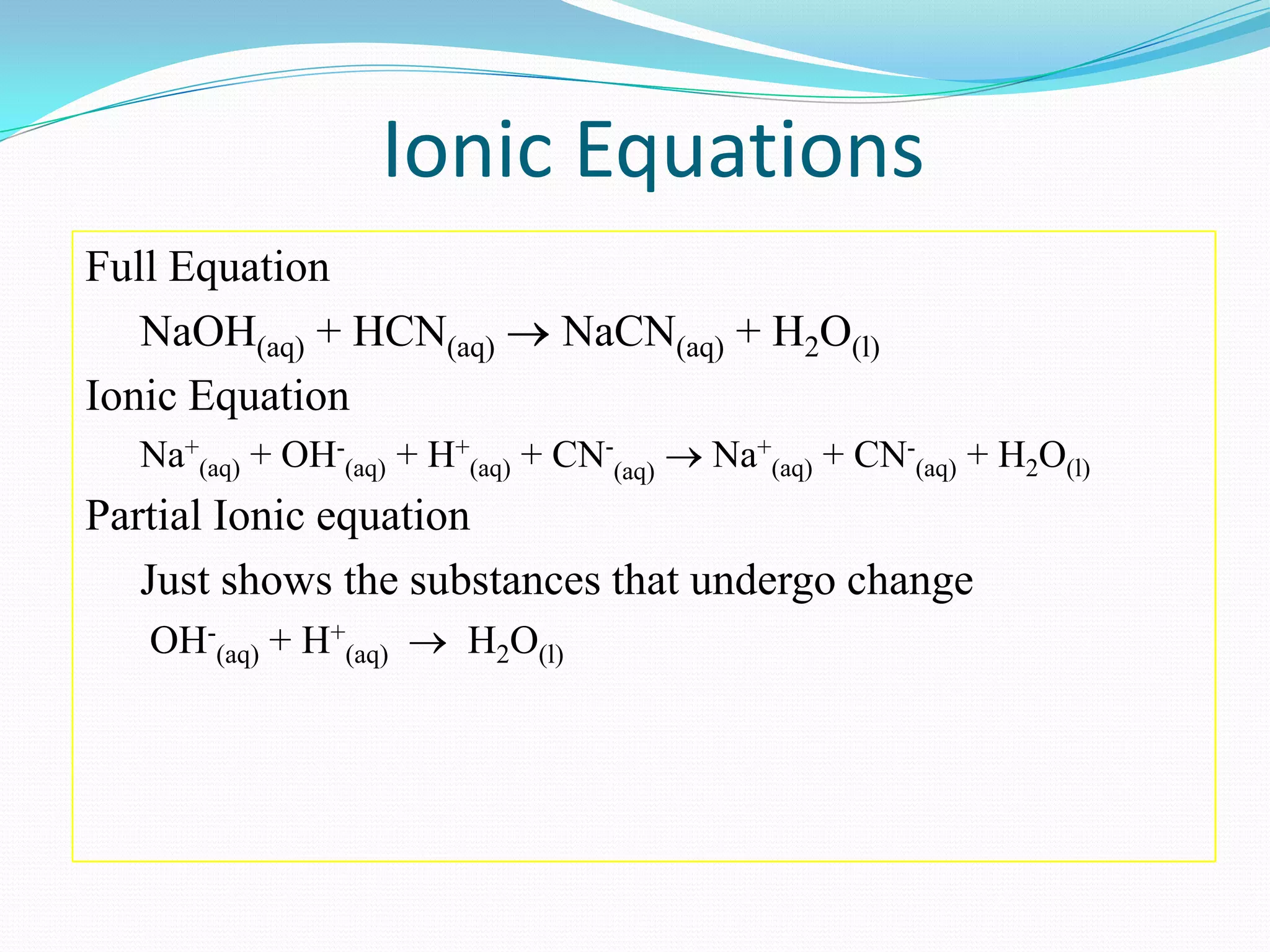 Ionic Equations
Full Equation
   NaOH(aq) + HCN(aq)          NaCN(aq) + H2O(l)
Ionic Equation
  Na+(aq) + OH-(aq) + H+(aq) + CN-(aq)   Na+(aq) + CN-(aq) + H2O(l)
Partial Ionic equation
   Just shows the substances that undergo change
   OH-(aq) + H+(aq)     H2O(l)
 