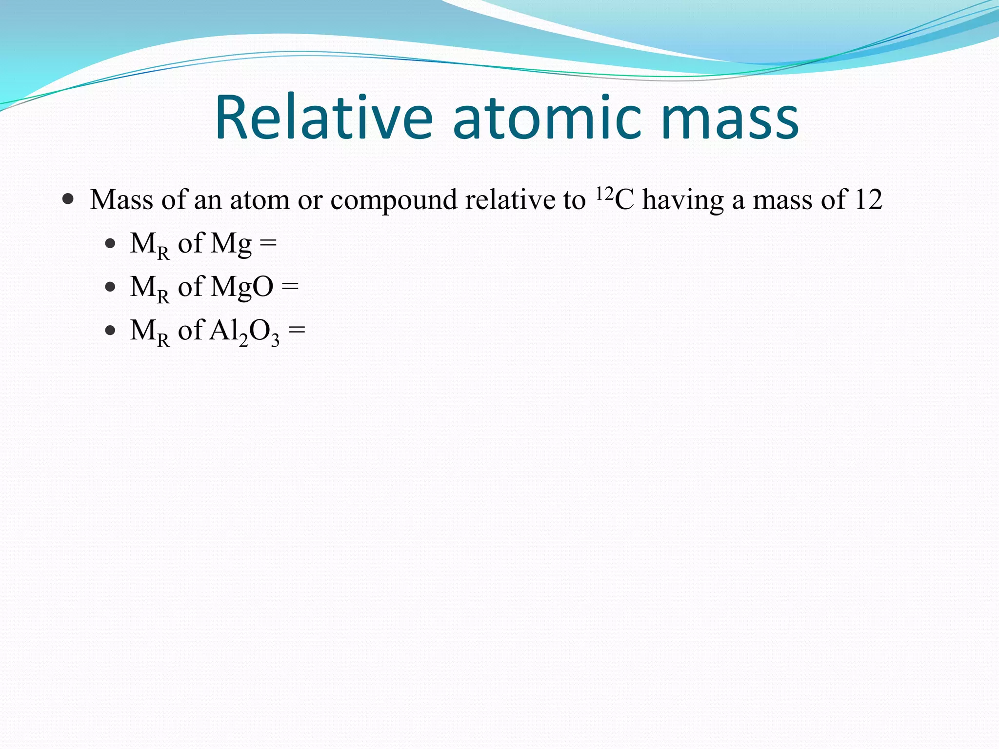 Relative atomic mass
 Mass of an atom or compound relative to 12C having a mass of 12
    MR of Mg =
    MR of MgO =
    MR of Al2O3 =
 