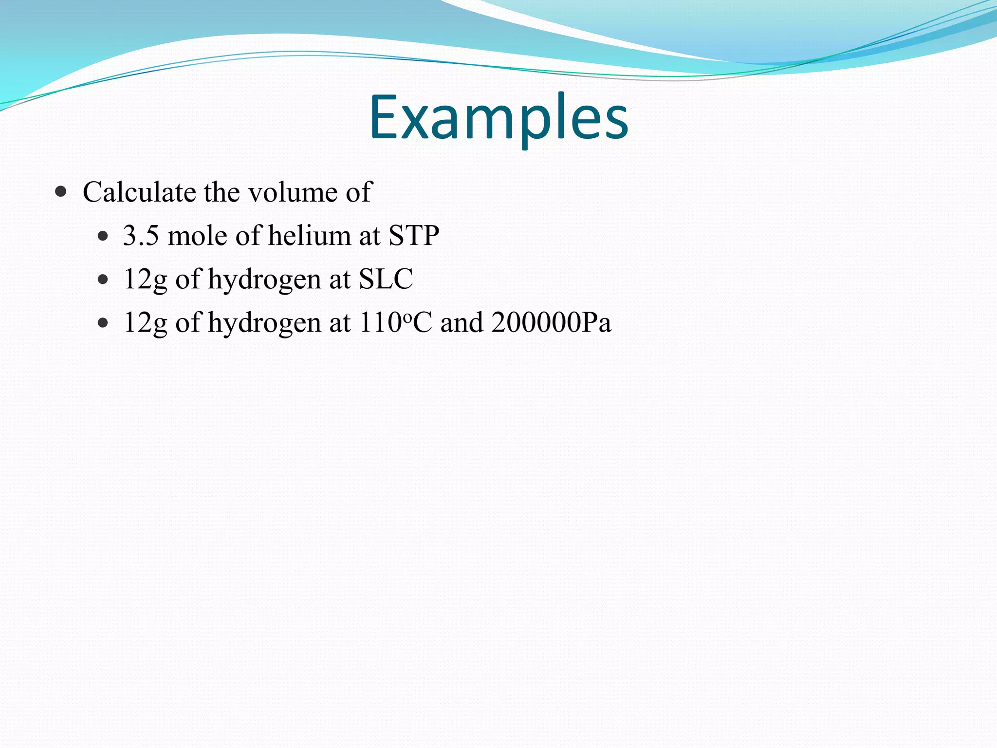 Examples
 Calculate the volume of
    3.5 mole of helium at STP
    12g of hydrogen at SLC
    12g of hydrogen at 110oC and 200000Pa
 
