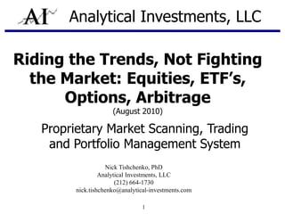 Analytical Investments, LLC Riding the Trends, Not Fighting the Market: Equities, ETF’s, Options, Arbitrage (August 2010) Proprietary Market Scanning, Trading and Portfolio Management System Nick Tishchenko, PhD Analytical Investments, LLC (212) 664-1730 nick.tishchenko@analytical-investments.com 1 