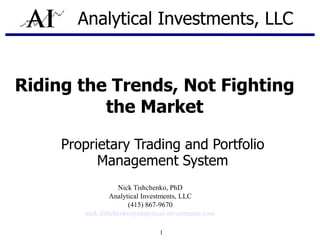 Analytical Investments, LLC


Riding the Trends, Not Fighting
          the Market

     Proprietary Trading and Portfolio
           Management System
                   Nick Tishchenko, PhD
                 Analytical Investments, LLC
                       (415) 867-9670
        nick.tishchenko@analytical-investments.com

                                1
 