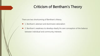 Criticism of Bentham’s Theory
There are two shortcoming of Bentham’s theory.
 1. Bentham’s abstract and doctrinaire rationalism
 2. Bentham’s weakness to develop clearly his own conception of the balance
between individual and community interests.
 