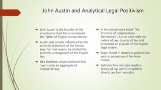 John Austin and Analytical Legal Positivism
 John Austin is the founder of the
analytical school. He is considered
the ‘father of English Jurisprudence’.
 Austin was greatly influenced by the
scientific treatment of the Roman
Law. For that reason, he started the
scientific arrangement of the English
law.
 Like Bentham, Austin believed that
‘law’ is only an aggregate of
individual laws.
 In his lecture book titled ‘The
Province of Jurisprudence
Determined’, Austin dealt with the
nature of law, sources of law and
presented an analysis of the English
legal system.
 Major thrust in Austinian positive law
was on separation of law from
morals.
 Salmond has criticized Austin’s
theory of law which completely
divests law from morality.
 