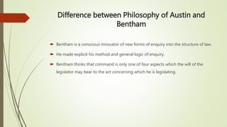 Difference between Philosophy of Austin and
Bentham
 Bentham is a conscious innovator of new forms of enquiry into the structure of law.
 He made explicit his method and general logic of enquiry.
 Bentham thinks that command is only one of four aspects which the will of the
legislator may bear to the act concerning which he is legislating.
 