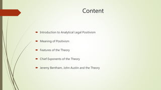 Content
 Introduction to Analytical Legal Positivism
 Meaning of Positivism
 Features of the Theory
 Chief Exponents of the Theory
 Jeremy Bentham, John Austin and the Theory
 