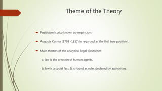 Theme of the Theory
 Positivism is also known as empiricism.
 Auguste Comte (1798 -1857) is regarded as the first true positivist.
 Main themes of the analytical legal positivism:
a. law is the creation of human agents.
b. law is a social fact. It is found as rules declared by authorities.
 