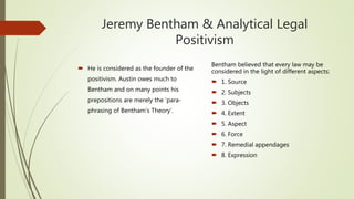 Jeremy Bentham & Analytical Legal
Positivism
 He is considered as the founder of the
positivism. Austin owes much to
Bentham and on many points his
prepositions are merely the ‘para-
phrasing of Bentham’s Theory’.
Bentham believed that every law may be
considered in the light of different aspects:
 1. Source
 2. Subjects
 3. Objects
 4. Extent
 5. Aspect
 6. Force
 7. Remedial appendages
 8. Expression
 