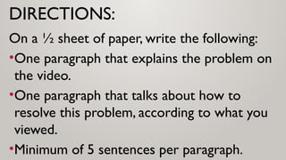 DIRECTIONS:
On a ½ sheet of paper, write the following:
•One paragraph that explains the problem on
the video.
•One paragraph that talks about how to
resolve this problem, according to what you
viewed.
•Minimum of 5 sentences per paragraph.
 