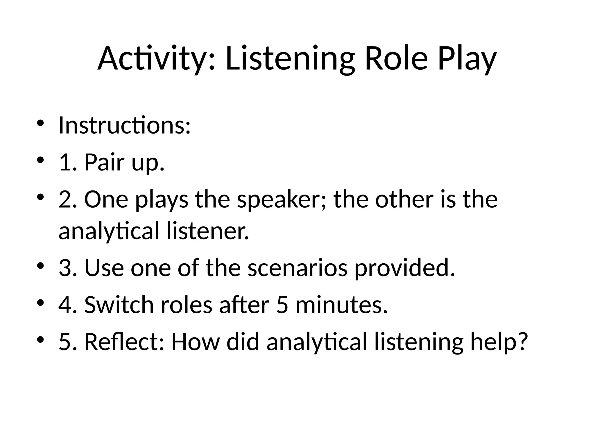 Activity: Listening Role Play
• Instructions:
• 1. Pair up.
• 2. One plays the speaker; the other is the
analytical listener.
• 3. Use one of the scenarios provided.
• 4. Switch roles after 5 minutes.
• 5. Reflect: How did analytical listening help?
 