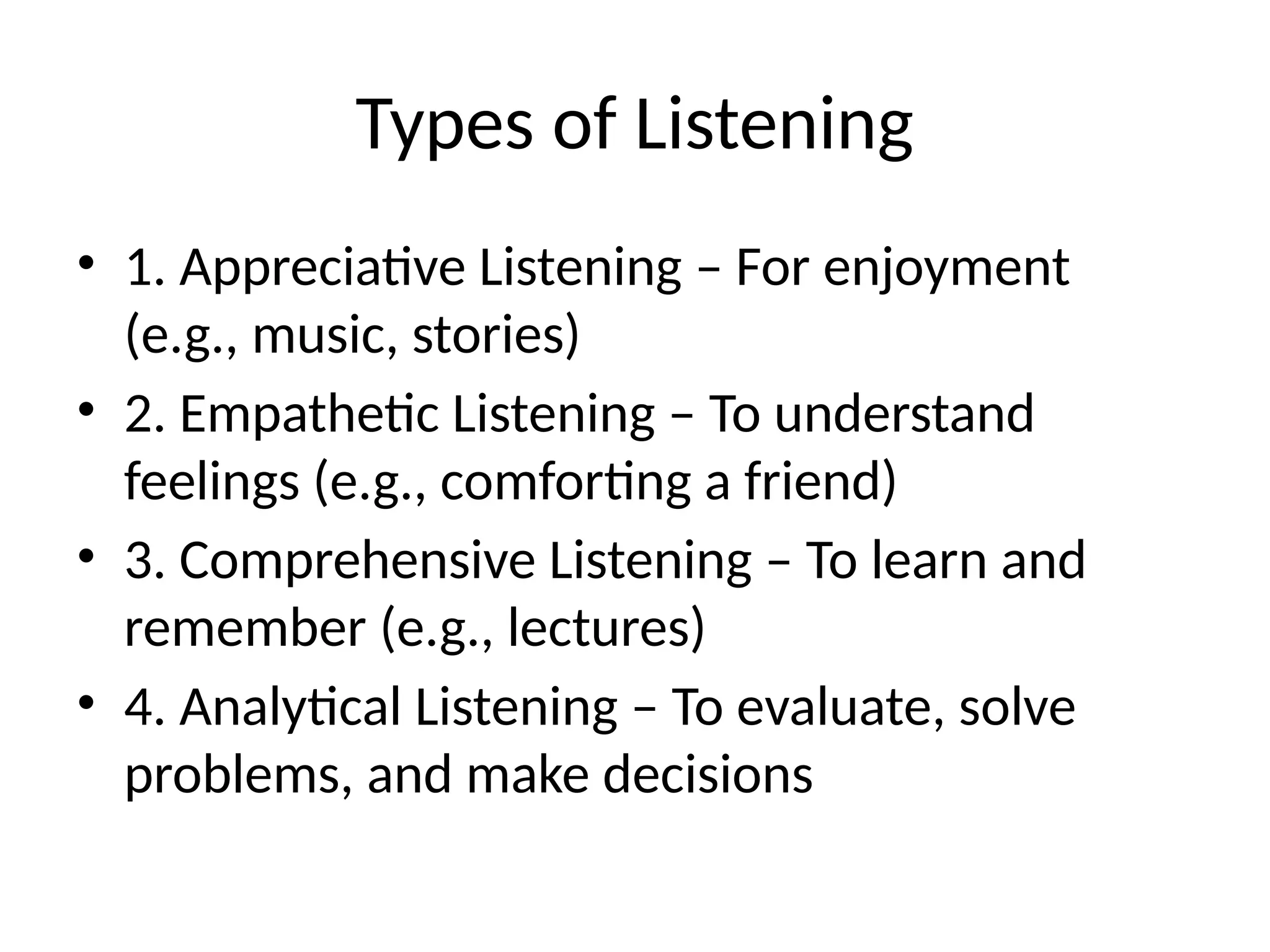 Types of Listening
• 1. Appreciative Listening – For enjoyment
(e.g., music, stories)
• 2. Empathetic Listening – To understand
feelings (e.g., comforting a friend)
• 3. Comprehensive Listening – To learn and
remember (e.g., lectures)
• 4. Analytical Listening – To evaluate, solve
problems, and make decisions
 