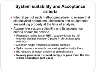 System suitability and Acceptance
criteria
 Integral part of each method/procedure to ensure that
all analytical operations, electronics and equipment's
are working properly at the time of analysis.
 Appropriate system suitability and its acceptance
criteria should be defined.
 Resolution ,tailing factor, RRT , capacity factor, no . of
theoretical plates between 2 peaks in chromatography
methods
 Minimum height /response of control samples
 Spike recovery in sample processing (extraction) is there.
 BC recovery of known amount of control sample
 In every parameter it should comply or pass if not the test
will be considered (not used)
 