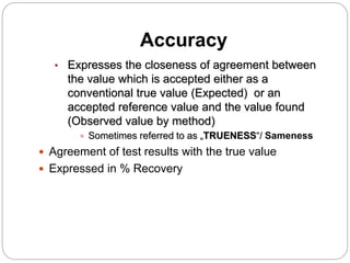 Accuracy
• Expresses the closeness of agreement between
the value which is accepted either as a
conventional true value (Expected) or an
accepted reference value and the value found
(Observed value by method)
 Sometimes referred to as „TRUENESS“/ Sameness
 Agreement of test results with the true value
 Expressed in % Recovery
 
