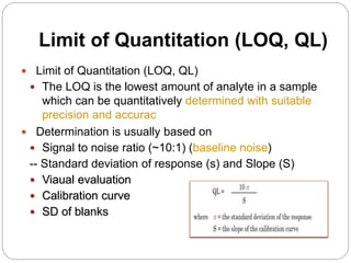 Limit of Quantitation (LOQ, QL)
 Limit of Quantitation (LOQ, QL)
 The LOQ is the lowest amount of analyte in a sample
which can be quantitatively determined with suitable
precision and accurac
 Determination is usually based on
 Signal to noise ratio (~10:1) (baseline noise)
-- Standard deviation of response (s) and Slope (S)
 Viaual evaluation
 Calibration curve
 SD of blanks
 