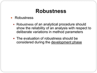Robustness
 Robustness
 Robustness of an analytical procedure should
show the reliability of an analysis with respect to
deliberate variations in method parameters
 The evaluation of robustness should be
considered during the development phase
 