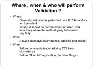 Where , when & who will perform
Validation ?
 Where:
Generally validation is performed in a GxP laboratory
or Equivalent.
mostly it should be performed in End user (QC)
laboratory where the method going to be used
regularly.
 Who:
A qualified analyst (GxP trained, qualified and skilled )
 When:
Before commercialization (during CT3 time-
biosimilars )
Before CT or IND application ( for New Drugs)
 