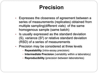 Precision
• Expresses the closeness of agreement between a
series of measurements (replicates) obtained from
multiple sampling(different vials) of the same
homogenous sample (same batch)
• Is usually expressed as the standard deviation
(S), variance (S2) or relative standard deviation
(RSD) of a series of measurements
• Precision may be considered at three levels
 Repeatability (intra-assay precision)
 Intermediate Precision (variability within a laboratory)
 Reproducibility (precision between laboratories)
 