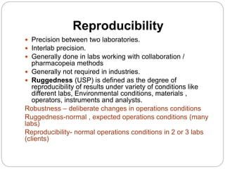 Reproducibility
 Precision between two laboratories.
 Interlab precision.
 Generally done in labs working with collaboration /
pharmacopeia methods
 Generally not required in industries.
 Ruggedness (USP) is defined as the degree of
reproducibility of results under variety of conditions like
different labs, Environmental conditions, materials ,
operators, instruments and analysts.
Robustness – deliberate changes in operations conditions
Ruggedness-normal , expected operations conditions (many
labs)
Reproducibility- normal operations conditions in 2 or 3 labs
(clients)
 