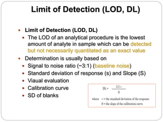 Limit of Detection (LOD, DL)
 Limit of Detection (LOD, DL)
 The LOD of an analytical procedure is the lowest
amount of analyte in sample which can be detected
but not necessarily quantitated as an exact value
 Determination is usually based on
 Signal to noise ratio (~3:1) (baseline noise)
 Standard deviation of response (s) and Slope (S)
 Viaual evaluation
 Calibration curve
 SD of blanks
 