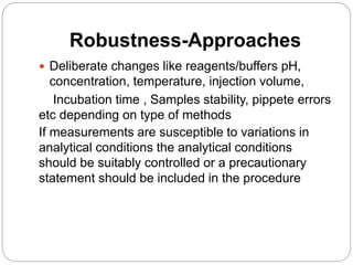 Robustness-Approaches
 Deliberate changes like reagents/buffers pH,
concentration, temperature, injection volume,
Incubation time , Samples stability, pippete errors
etc depending on type of methods
If measurements are susceptible to variations in
analytical conditions the analytical conditions
should be suitably controlled or a precautionary
statement should be included in the procedure
 