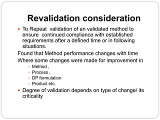 Revalidation consideration
 To Repeat validation of an validated method to
ensure continued compliance with established
requirements after a defined time or in following
situations.
Found that Method performance changes with time
Where some changes were made for improvement in
 Method ,
 Process ,
 DP formulation
 Product etc.
 Degree of validation depends on type of change/ its
criticality
 