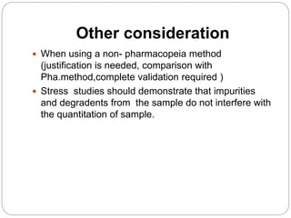 Other consideration
 When using a non- pharmacopeia method
(justification is needed, comparison with
Pha.method,complete validation required )
 Stress studies should demonstrate that impurities
and degradents from the sample do not interfere with
the quantitation of sample.
 