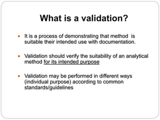What is a validation?
 It is a process of demonstrating that method is
suitable their intended use with documentation.
 Validation should verify the suitability of an analytical
method for its intended purpose
 Validation may be performed in different ways
(individual purpose) according to common
standards/guidelines
 