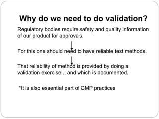 Why do we need to do validation?
Regulatory bodies require safety and quality information
of our product for approvals.
For this one should need to have reliable test methods.
That reliability of method is provided by doing a
validation exercise ., and which is documented.
*It is also essential part of GMP practices
 