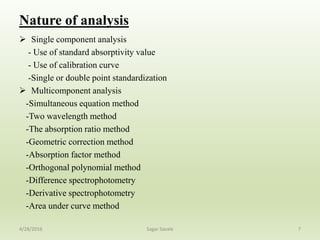 Nature of analysis
 Single component analysis
- Use of standard absorptivity value
- Use of calibration curve
-Single or double point standardization
 Multicomponent analysis
-Simultaneous equation method
-Two wavelength method
-The absorption ratio method
-Geometric correction method
-Absorption factor method
-Orthogonal polynomial method
-Difference spectrophotometry
-Derivative spectrophotometry
-Area under curve method
74/28/2016 Sagar Savale
 