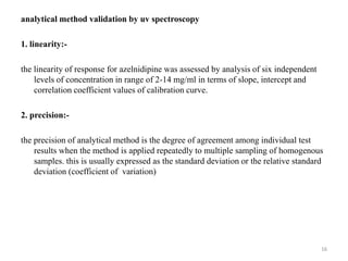analytical method validation by uv spectroscopy
1. linearity:-
the linearity of response for azelnidipine was assessed by analysis of six independent
levels of concentration in range of 2-14 mg/ml in terms of slope, intercept and
correlation coefficient values of calibration curve.
2. precision:-
the precision of analytical method is the degree of agreement among individual test
results when the method is applied repeatedly to multiple sampling of homogenous
samples. this is usually expressed as the standard deviation or the relative standard
deviation (coefficient of variation)
16
 