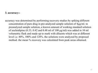 3. accuracy:-
accuracy was determined by performing recovery studies by spiking different
concentration of pure drug in pre-analyzed sample solution of 4μg/ml. to
preanalyzed sample solution, a known amount of working standard solution
of azelnidipine (0.33, 0.42 and 0.48 ml of 100 μg/ml) was added in 10 ml
volumetric flask and made up to mark with diluents which was at different
level i.e. 80%, 100% and 120%. the solutions were analyzed by proposed
method. the mean % recovery was calculated from peak areas obtained.
17
 