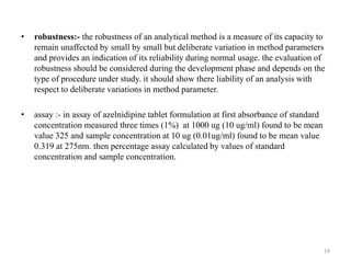 • robustness:- the robustness of an analytical method is a measure of its capacity to
remain unaffected by small by small but deliberate variation in method parameters
and provides an indication of its reliability during normal usage. the evaluation of
robustness should be considered during the development phase and depends on the
type of procedure under study. it should show there liability of an analysis with
respect to deliberate variations in method parameter.
• assay :- in assay of azelnidipine tablet formulation at first absorbance of standard
concentration measured three times (1%) at 1000 ug (10 ug/ml) found to be mean
value 325 and sample concentration at 10 ug (0.01ug/ml) found to be mean value
0.319 at 275nm. then percentage assay calculated by values of standard
concentration and sample concentration.
19
 