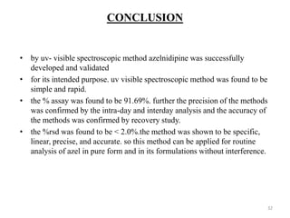 CONCLUSION
• by uv- visible spectroscopic method azelnidipine was successfully
developed and validated
• for its intended purpose. uv visible spectroscopic method was found to be
simple and rapid.
• the % assay was found to be 91.69%. further the precision of the methods
was confirmed by the intra-day and interday analysis and the accuracy of
the methods was confirmed by recovery study.
• the %rsd was found to be < 2.0%.the method was shown to be specific,
linear, precise, and accurate. so this method can be applied for routine
analysis of azel in pure form and in its formulations without interference.
32
 