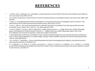 REFERENCES
• 1. koike h, kimura t, kawasaki t, et al. azelnidipine, a long-acting calcium channel blocker with slow onset and high vascular affinity [j].
annu rep sankyo res lab, 2002; 54:1-64
• 2. an, huamin, wang chencai., determination of content and related substance of azelnidipine by hplc, huaxi yaoxue zazhi, 2006; 21(6):
581-582.
• 3. ding, li, li, ma pengcheng, determination of azelnidipine in muman plasma by liquid chromatography-electron ionization- mass
spectroscopy, journal of pharmaceutical and biomedical analysis, 2007; 43(2): 575-579.
• 4. rele r.v., patil s.p... ultra-violet spectrophotometric method for estimation of azelnidipine from bulk drug and pharmaceutical
formulation. asian j. research chem. 3(4): oct. - dec. 2010; page 1077-1079.
• 5. kunti d. raskapur*, mrunali m. patel, anandkumari d. captain quality assurance, a. r. college of pharmacy, vallabh vidhyanagar,
gujarat, india,department of pharmaceutical chemistry, a. r. college of pharmacy, vallabh vidhyanagar, gujarat, india. email:
kunti_9@yahoo.com (received: 20 aug 2011, revised and accepted: 28 sep 2011)
• 6. spectrophotometric estimation of azelnidipine in bulk and pharmaceutical dosage form by second order derivative methods rele
rajan v.central research laboratory, d. g. ruparel college, matunga, mumbai available online journal of chemical and pharmaceutical
research, 2014, 6(8):198-202
• 7.m.s. charde, a.s. welankiwar, j. kumar, method development by liquid chromatography with validation, international journal of
pharmaceutical chemistry, 4 (1) (2014) 57-61.
• 8. n. n. godswill, n. e. g. frank, m. y. j. edson, y. emmanue, b. j. martin, n.b. hermine, t. m. kingsley, l. l.n. b. constant, n. m. armand,
gc- fid method development and validation parameters for analysis of palm oil (elaeis guineensis jacq.) fatty acids composition, research
in plant sciences, 2 (3) (2014), 53
33
 