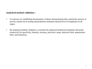 analytical method validation –
• it is process of establishing documentary evidence demonstrating that a particular, process or
activity carried out in testing and production maintains desired level of compliance at all
stages.
• the analytical method validation is essential for analytical method development and tested
extensively for specificity, linearity, accuracy, precision, range, detection limit, quantization
limit, and robustness.
5
 