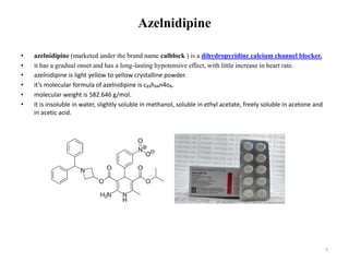 Azelnidipine
• azelnidipine (marketed under the brand name calblock ) is a dihydropyridine calcium channel blocker.
• it has a gradual onset and has a long-lasting hypotensive effect, with little increase in heart rate.
• azelnidipine is light yellow to yellow crystalline powder.
• it’s molecular formula of azelnidipine is c₃₃h₃₄n4o₆.
• molecular weight is 582.646 g/mol.
• it is insoluble in water, slightly soluble in methanol, soluble in ethyl acetate, freely soluble in acetone and
in acetic acid.
7
 