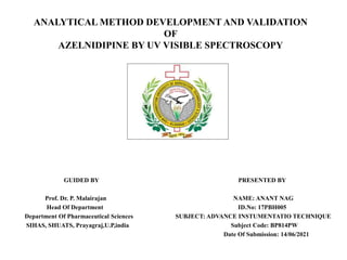 ANALYTICAL METHOD DEVELOPMENT AND VALIDATION
OF
AZELNIDIPINE BY UV VISIBLE SPECTROSCOPY
GUIDED BY PRESENTED BY
Prof. Dr. P. Malairajan NAME: ANANT NAG
Head Of Department ID.No: 17PBH005
Department Of Pharmaceutical Sciences SUBJECT: ADVANCE INSTUMENTATIO TECHNIQUE
SIHAS, SHUATS, Prayagraj,U.P,india Subject Code: BP814PW
Date Of Submission: 14/06/2021
 
