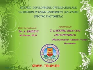 METHOD DEVELOPMENT, OPTIMIZATION AND
VALIDATION BY USING INSTRUMENT (UV-VISIBLE
SPECTRO PHOTOMETer)
PRESENTED BY:
T. LAKSHMI BHAVANI
(2015MPH40023)
Under the guidance of:
Dr. A. SRIDEVI
SPMVV - TIRUPATHI
Pharmaceutical Analysis-1st year
II-semester
1
M.Pharm .,Ph.D
August 6, 2016
 