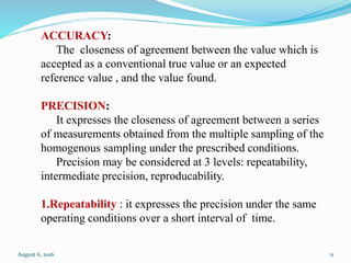 ACCURACY:
The closeness of agreement between the value which is
accepted as a conventional true value or an expected
reference value , and the value found.
PRECISION:
It expresses the closeness of agreement between a series
of measurements obtained from the multiple sampling of the
homogenous sampling under the prescribed conditions.
Precision may be considered at 3 levels: repeatability,
intermediate precision, reproducability.
1.Repeatability : it expresses the precision under the same
operating conditions over a short interval of time.
August 6, 2016 11
 
