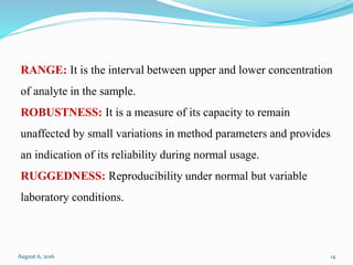 RANGE: It is the interval between upper and lower concentration
of analyte in the sample.
ROBUSTNESS: It is a measure of its capacity to remain
unaffected by small variations in method parameters and provides
an indication of its reliability during normal usage.
RUGGEDNESS: Reproducibility under normal but variable
laboratory conditions.
August 6, 2016 14
 