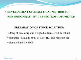  DEVELOPMENT OF ANALYTICAL METHOD FOR
RISPERIDONE(API) BY UV-SPECTROPHOTOMETRY:
PREPARATION OF STOCK SOLUTION:
100mg of pure drug was weighed & transferred to 100ml
volumetric flask, add 50ml of 0.1N HCl and make up the
volume with 0.1 N HCl.
August 6, 2016 15
 