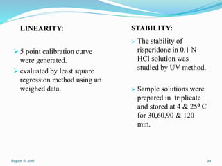 LINEARITY:
 5 point calibration curve
were generated.
 evaluated by least square
regression method using un
weighed data.
STABILITY:
 The stability of
risperidone in 0.1 N
HCl solution was
studied by UV method.
 Sample solutions were
prepared in triplicate
and stored at 4 & 250 C
for 30,60,90 & 120
min.
August 6, 2016 20
 