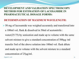 DEVELOPMENT AND VALIDATION SPECTROSCOPY
METHOD FOR ESTIMATION OF LACOSAMIDE IN
PHARMACEUTICAL DOSAGE FORMS:
DETERMINATION OF MAXIMUM WAVELENGTH:
 50 mg of lacosamide was weighed accurately and transferred into
a 100ml vol, flask & dissolved in 50ml of acetonitrile :
water(25:75) by sonication and made up to volume with the same
solvent mixture to give a standard concentration of 500μg /ml
transfer 5ml of the above solution into 100ml vol. flask dilute
and made up to volume with the solvent mixture to a standard
concentration of 25μg/ml.
August 6, 2016 23
 